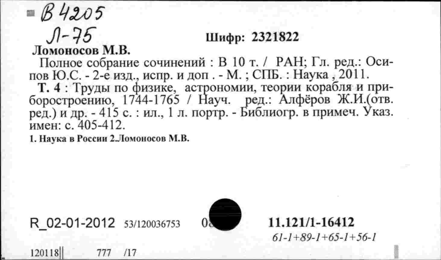 ﻿Шифр: 2321822
Ломоносов М.В.
Полное собрание сочинений : В 10 т. / РАН; Гл. ред.: Осипов Ю.С. - 2-е изд., испр. и доп . - М.; СПБ. : Наука ,2011.
Т. 4 : Труды по физике, астрономии, теории корабля и приборостроению, 1744-1765 / Науч, ред.: Алфёров Ж.И.(отв. ред.) и др. - 415 с.: ил., 1 л. портр. - Библиогр. в примеч. Указ, имен: с. 405-412.
1. Наука в России 2.Ломоносов М.В.
И_02-01-2012 53/120036753
11Л21/1-16412
61-1+89-1+65-1+56-1
120118Ц	777 /17